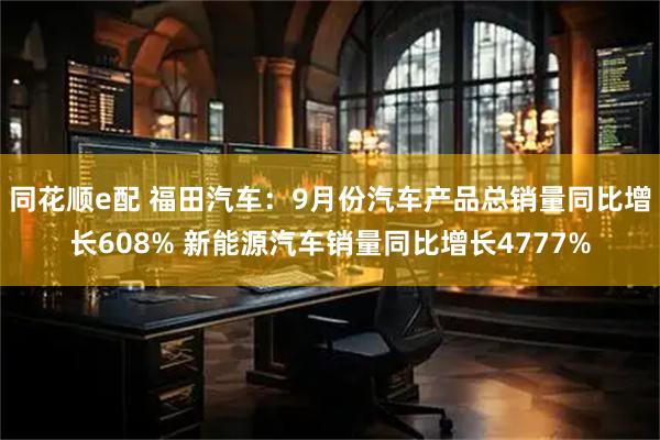 同花顺e配 福田汽车：9月份汽车产品总销量同比增长608% 新能源汽车销量同比增长4777%