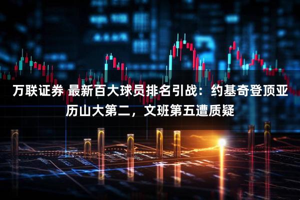万联证券 最新百大球员排名引战：约基奇登顶亚历山大第二，文班第五遭质疑