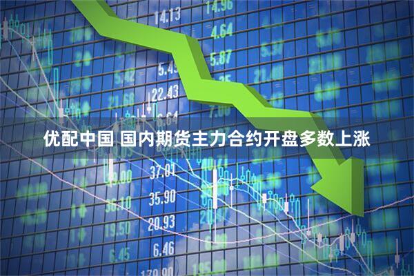 优配中国 国内期货主力合约开盘多数上涨