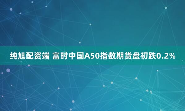 纯旭配资端 富时中国A50指数期货盘初跌0.2%