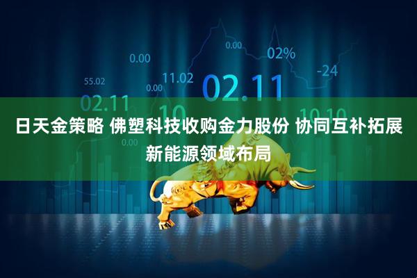 日天金策略 佛塑科技收购金力股份 协同互补拓展新能源领域布局