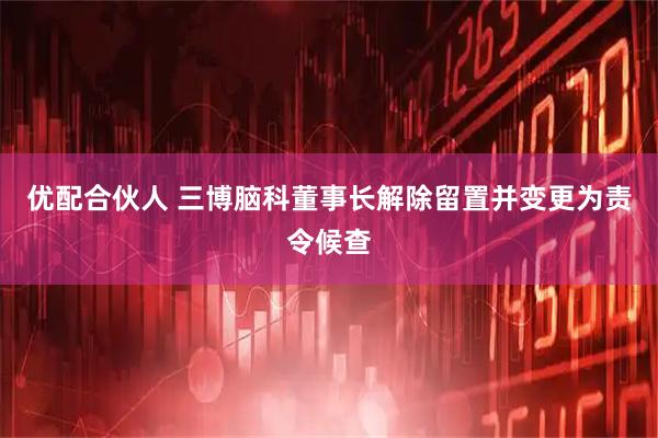优配合伙人 三博脑科董事长解除留置并变更为责令候查