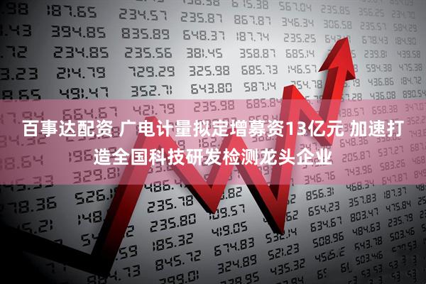 百事达配资 广电计量拟定增募资13亿元 加速打造全国科技研发检测龙头企业