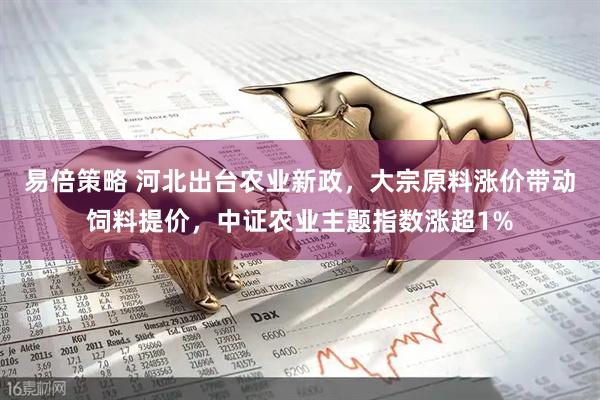 易倍策略 河北出台农业新政，大宗原料涨价带动饲料提价，中证农业主题指数涨超1%