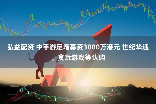 弘益配资 中手游定增募资3000万港元 世纪华通、贪玩游戏等认购