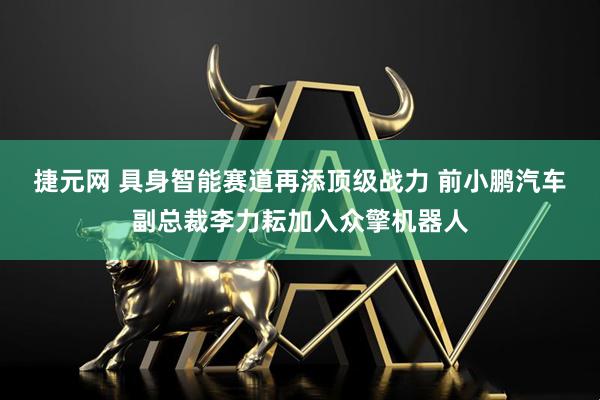 捷元网 具身智能赛道再添顶级战力 前小鹏汽车副总裁李力耘加入众擎机器人