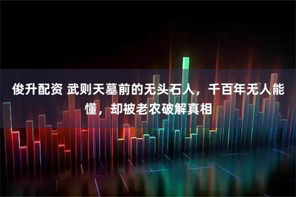 俊升配资 武则天墓前的无头石人，千百年无人能懂，却被老农破解真相