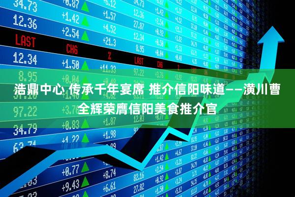 浩鼎中心 传承千年宴席 推介信阳味道——潢川曹全辉荣膺信阳美食推介官