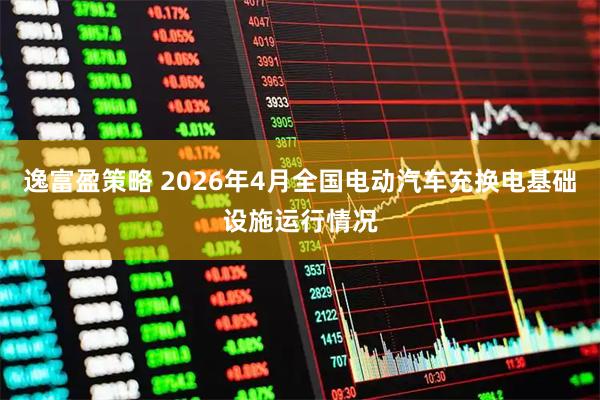 逸富盈策略 2026年4月全国电动汽车充换电基础设施运行情况