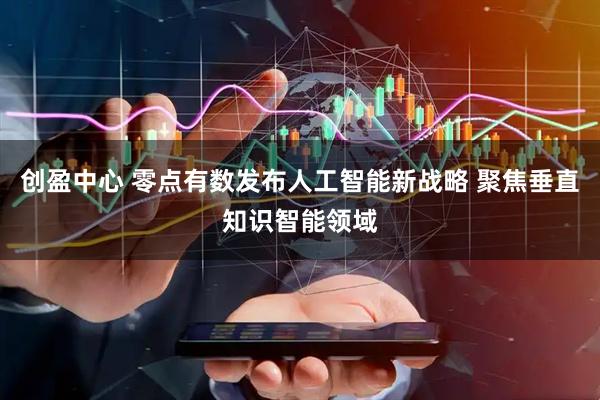 创盈中心 零点有数发布人工智能新战略 聚焦垂直知识智能领域