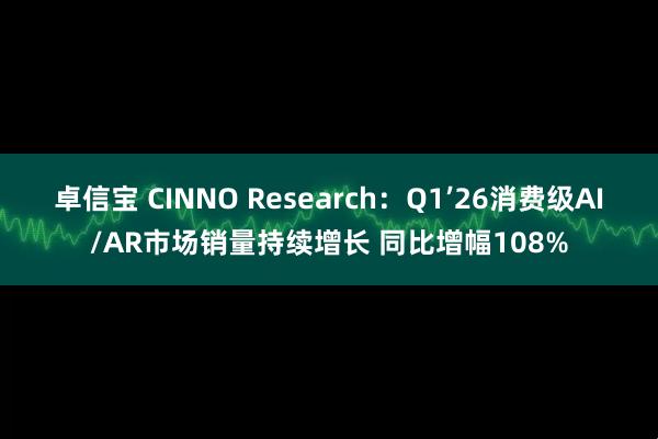 卓信宝 CINNO Research：Q1’26消费级AI/AR市场销量持续增长 同比增幅108%