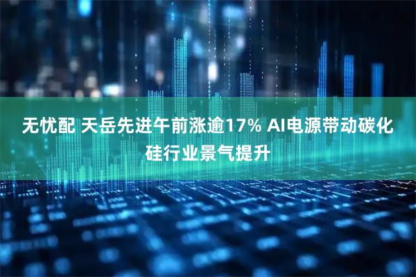 无忧配 天岳先进午前涨逾17% AI电源带动碳化硅行业景气提升