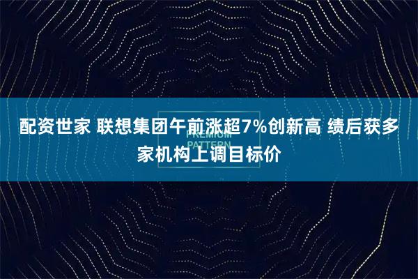 配资世家 联想集团午前涨超7%创新高 绩后获多家机构上调目标价