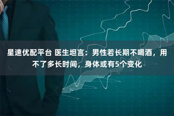 星速优配平台 医生坦言：男性若长期不喝酒，用不了多长时间，身体或有5个变化