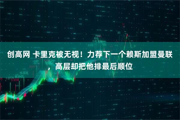 创高网 卡里克被无视！力荐下一个赖斯加盟曼联，高层却把他排最后顺位