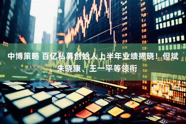 中博策略 百亿私募创始人上半年业绩揭晓！但斌、朱晓康、王一平等领衔