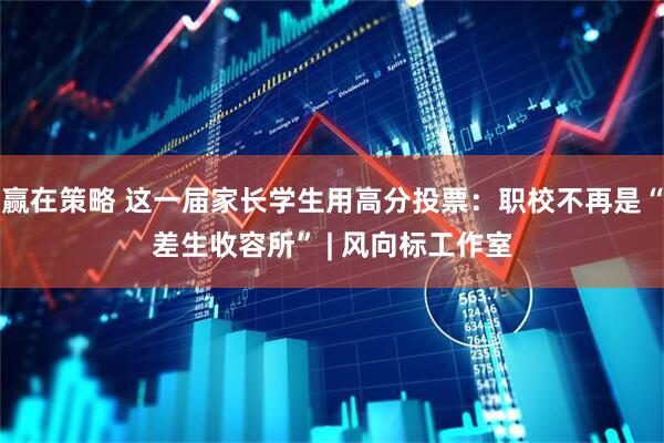 赢在策略 这一届家长学生用高分投票：职校不再是“差生收容所” | 风向标工作室