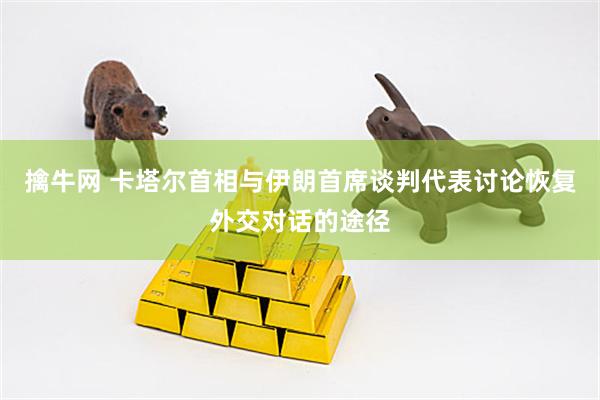 擒牛网 卡塔尔首相与伊朗首席谈判代表讨论恢复外交对话的途径