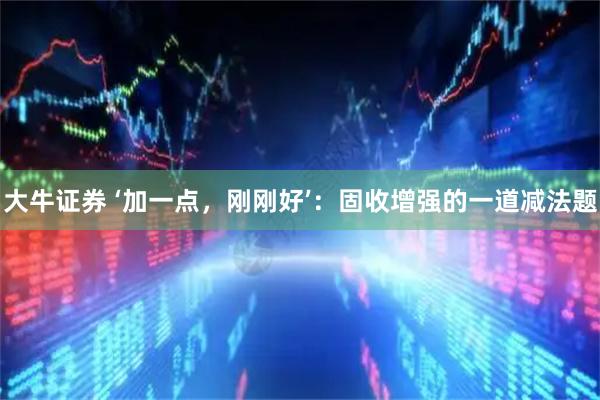 大牛证券 ‘加一点，刚刚好’：固收增强的一道减法题