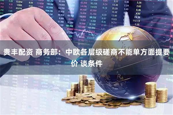 贵丰配资 商务部：中欧各层级磋商不能单方面提要价 谈条件