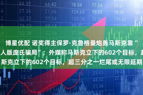博星优配 诺奖得主保罗·克鲁格曼炮轰马斯克靠“天才人设”圈钱，是“真人版庞氏骗局”；外媒称马斯克立下的602个目标，超三分之一烂尾或无限延期